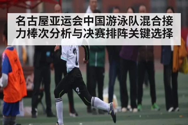 名古屋亚运会中国游泳队混合接力棒次分析与决赛排阵关键选择