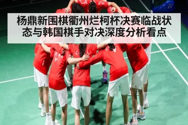 杨鼎新围棋衢州烂柯杯决赛临战状态与韩国棋手对决深度分析看点
